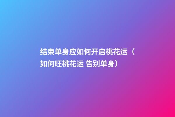 结束单身应如何开启桃花运（如何旺桃花运 告别单身）